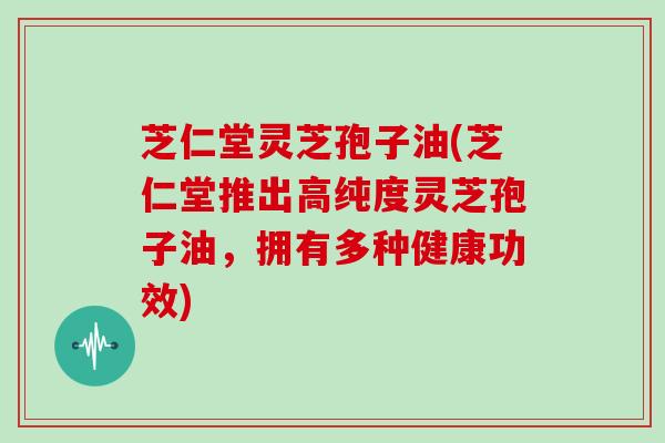 芝仁堂灵芝孢子油(芝仁堂推出高纯度灵芝孢子油，拥有多种健康功效)
