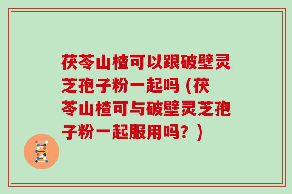 茯苓山楂可以跟破壁灵芝孢子粉一起吗 (茯苓山楂可与破壁灵芝孢子粉一起服用吗？)