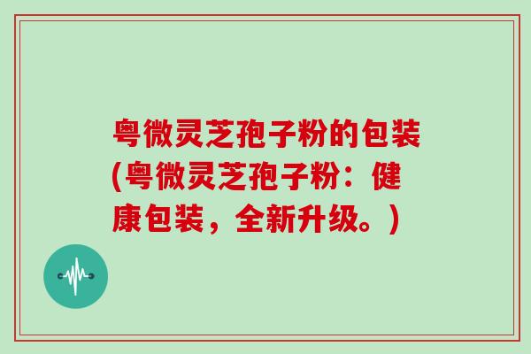 粤微灵芝孢子粉的包装(粤微灵芝孢子粉：健康包装，全新升级。)