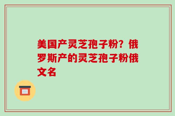 美国产灵芝孢子粉？俄罗斯产的灵芝孢子粉俄文名