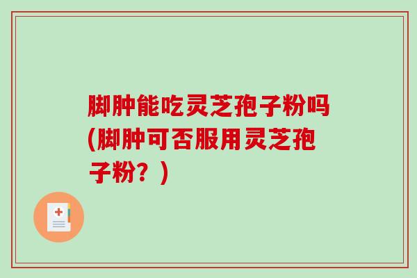 脚肿能吃灵芝孢子粉吗(脚肿可否服用灵芝孢子粉？)