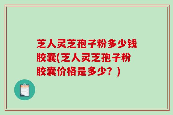 芝人灵芝孢子粉多少钱胶囊(芝人灵芝孢子粉胶囊价格是多少？)