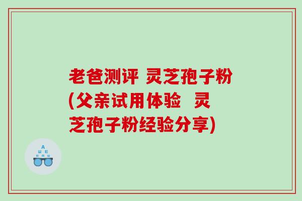 老爸测评 灵芝孢子粉(父亲试用体验  灵芝孢子粉经验分享)