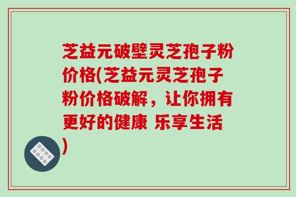 芝益元破壁灵芝孢子粉价格(芝益元灵芝孢子粉价格破解，让你拥有更好的健康 乐享生活)