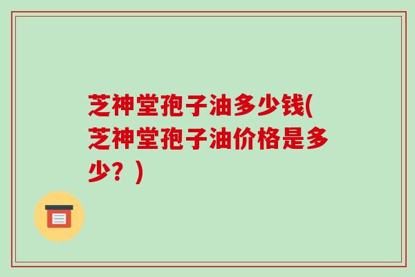 芝神堂孢子油多少钱(芝神堂孢子油价格是多少？)
