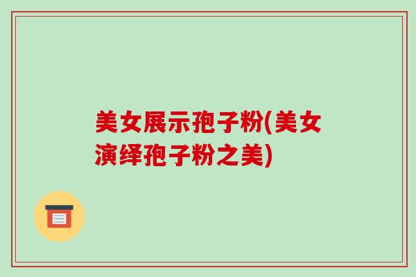 美女展示孢子粉(美女演绎孢子粉之美)