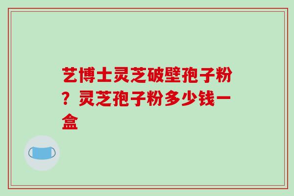 艺博士灵芝破壁孢子粉？灵芝孢子粉多少钱一盒