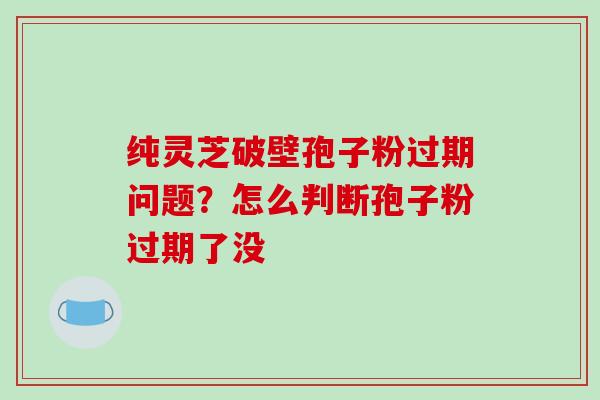 纯灵芝破壁孢子粉过期问题?怎么判断孢子粉过期了没 纯灵芝破壁孢子粉过期问题?怎么判断孢子粉过期了没