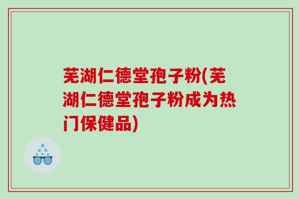 芜湖仁德堂孢子粉(芜湖仁德堂孢子粉成为热门保健品)