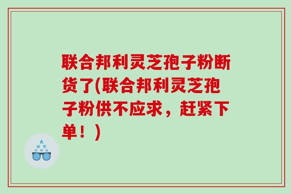 联合邦利灵芝孢子粉断货了(联合邦利灵芝孢子粉供不应求，赶紧下单！)