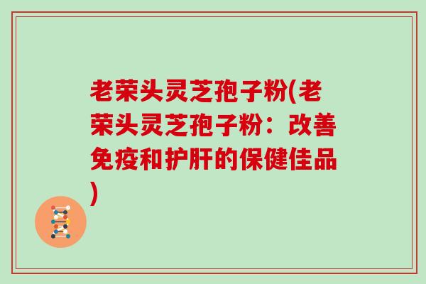 老荣头灵芝孢子粉(老荣头灵芝孢子粉：改善免疫和的保健佳品)