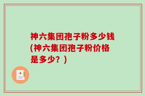 神六集团孢子粉多少钱(神六集团孢子粉价格是多少？)