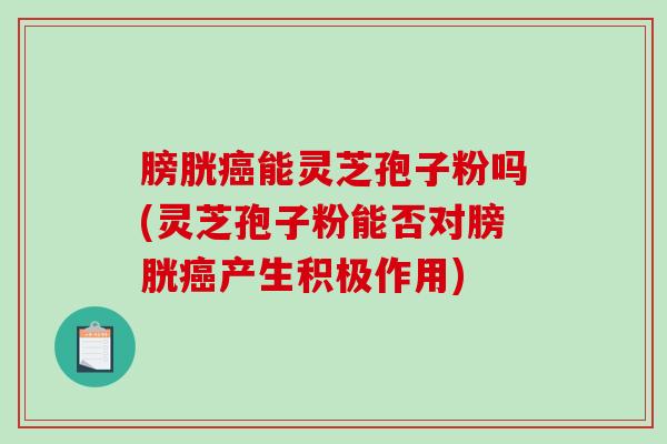 膀胱能灵芝孢子粉吗(灵芝孢子粉能否对膀胱产生积极作用)