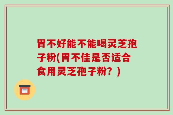 胃不好能不能喝灵芝孢子粉(胃不佳是否适合食用灵芝孢子粉？)