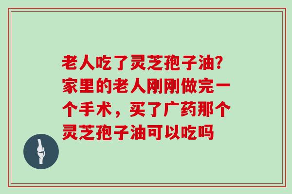 老人吃了灵芝孢子油？家里的老人刚刚做完一个手术，买了广药那个灵芝孢子油可以吃吗