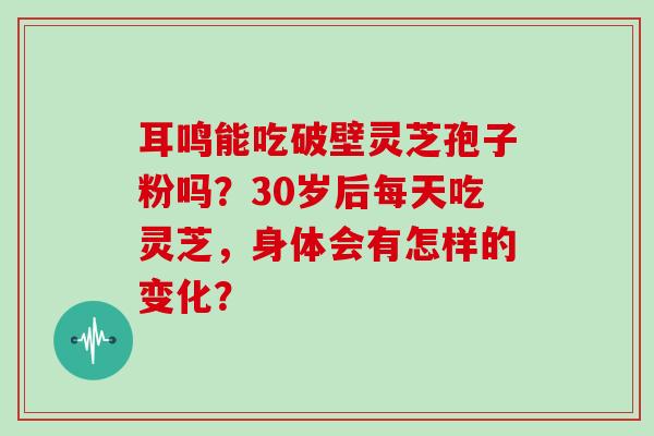 耳鸣能吃破壁灵芝孢子粉吗？30岁后每天吃灵芝，身体会有怎样的变化？