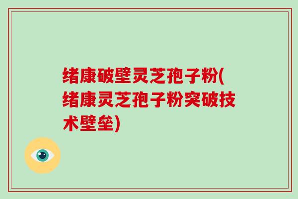 绪康破壁灵芝孢子粉(绪康灵芝孢子粉突破技术壁垒)