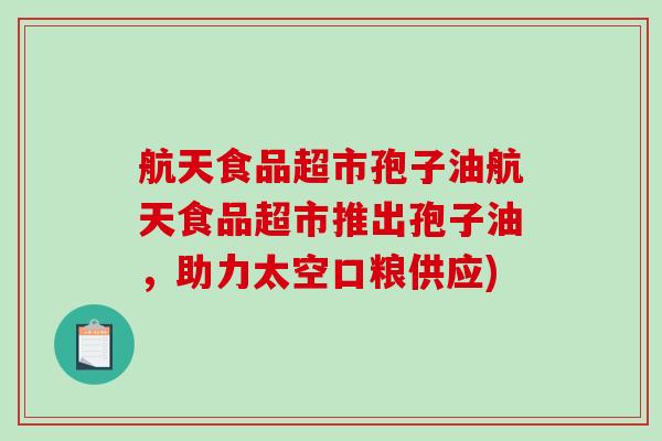 航天食品超市孢子油航天食品超市推出孢子油，助力太空口粮供应)