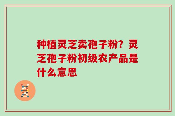 种植灵芝卖孢子粉？灵芝孢子粉初级农产品是什么意思