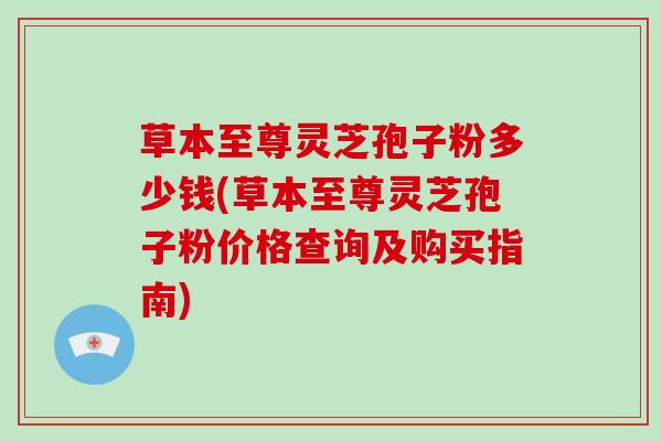 草本至尊灵芝孢子粉多少钱(草本至尊灵芝孢子粉价格查询及购买指南)
