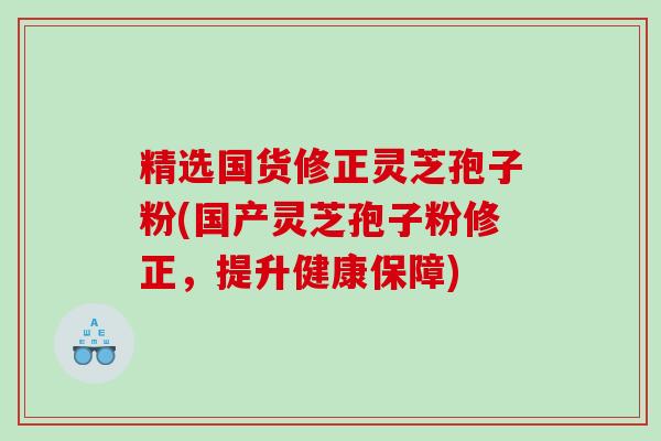 精选国货修正灵芝孢子粉(国产灵芝孢子粉修正，提升健康保障)