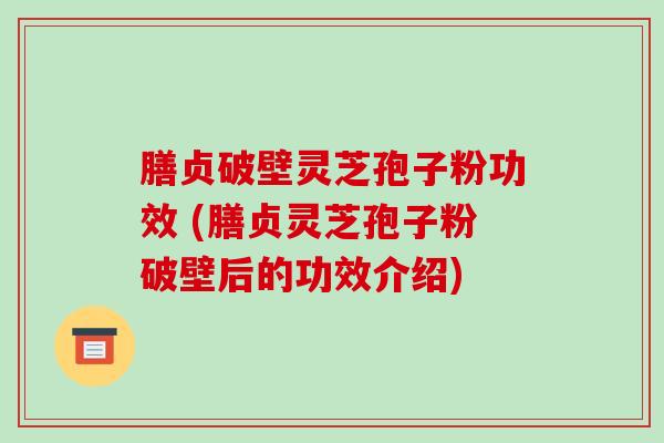 膳贞破壁灵芝孢子粉功效 (膳贞灵芝孢子粉破壁后的功效介绍)
