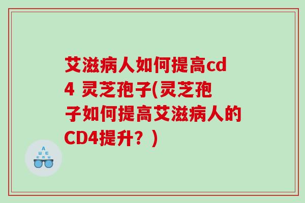 艾滋人如何提高cd4 灵芝孢子(灵芝孢子如何提高艾滋人的CD4提升？)