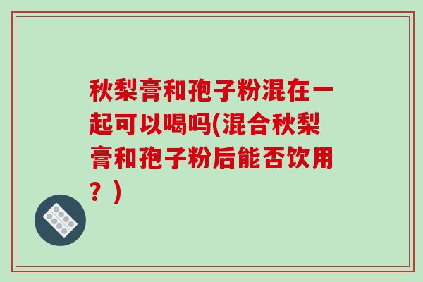 秋梨膏和孢子粉混在一起可以喝吗(混合秋梨膏和孢子粉后能否饮用？)