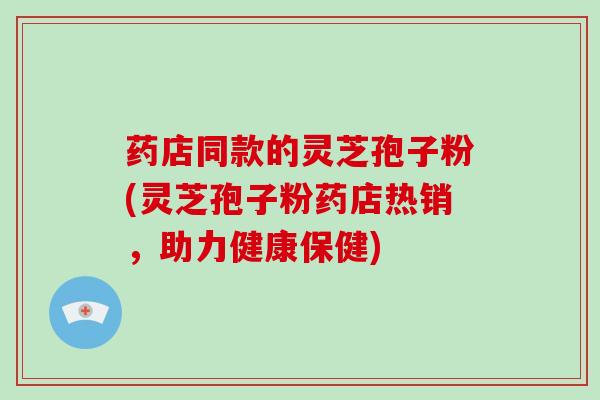 药店同款的灵芝孢子粉(灵芝孢子粉药店热销，助力健康保健)