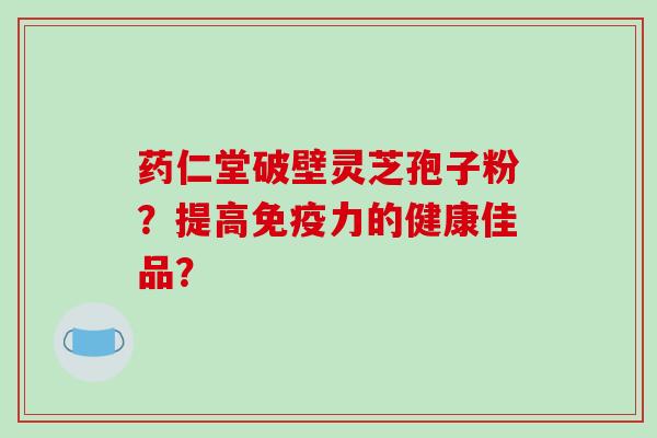 药仁堂破壁灵芝孢子粉？提高免疫力的健康佳品？