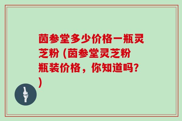 茵参堂多少价格一瓶灵芝粉 (茵参堂灵芝粉瓶装价格，你知道吗？)