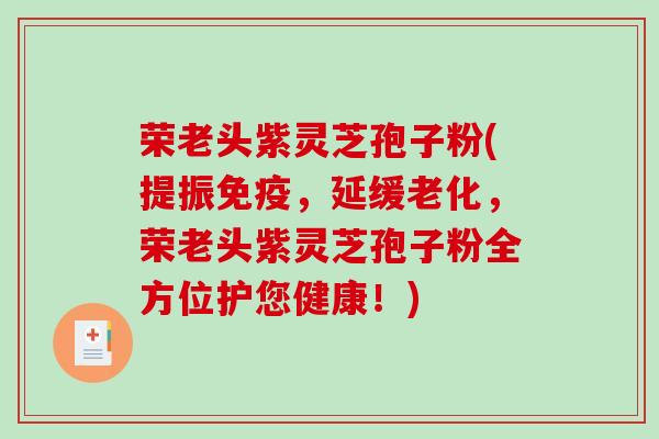 荣老头紫灵芝孢子粉(提振免疫，延缓老化，荣老头紫灵芝孢子粉全方位护您健康！)