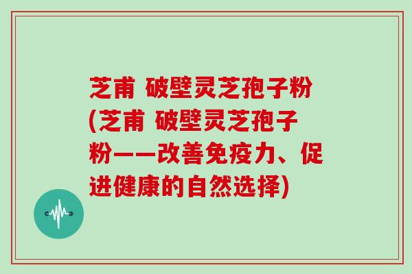 芝甫 破壁灵芝孢子粉(芝甫 破壁灵芝孢子粉——改善免疫力、促进健康的自然选择)