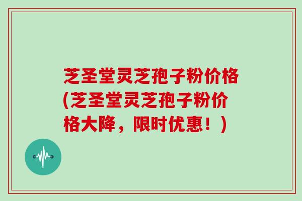 芝圣堂灵芝孢子粉价格(芝圣堂灵芝孢子粉价格大降，限时优惠！)
