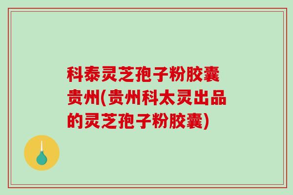 科泰灵芝孢子粉胶囊 贵州(贵州科太灵出品的灵芝孢子粉胶囊)