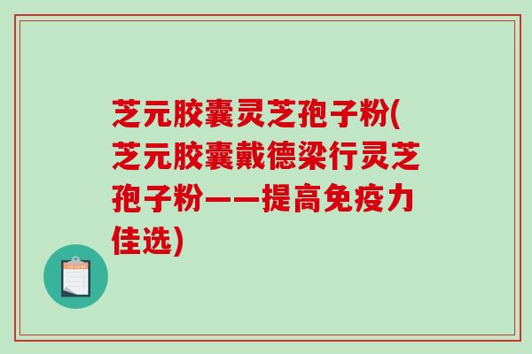 芝元胶囊灵芝孢子粉(芝元胶囊戴德梁行灵芝孢子粉——提高免疫力佳选)