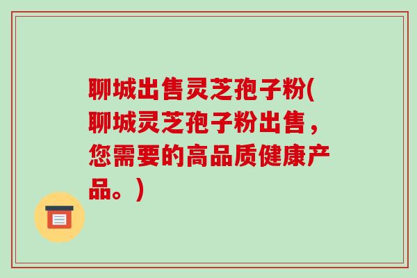 聊城出售灵芝孢子粉(聊城灵芝孢子粉出售，您需要的高品质健康产品。)