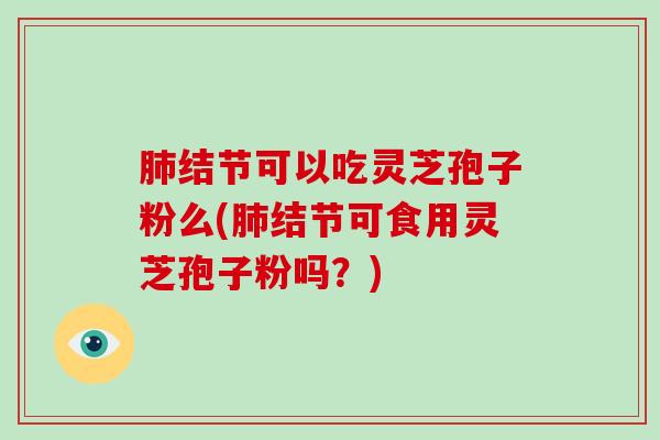 结节可以吃灵芝孢子粉么(结节可食用灵芝孢子粉吗？)