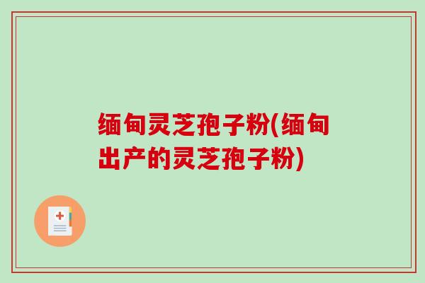缅甸灵芝孢子粉(缅甸出产的灵芝孢子粉)