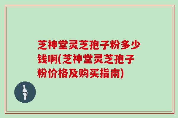 芝神堂灵芝孢子粉多少钱啊(芝神堂灵芝孢子粉价格及购买指南)