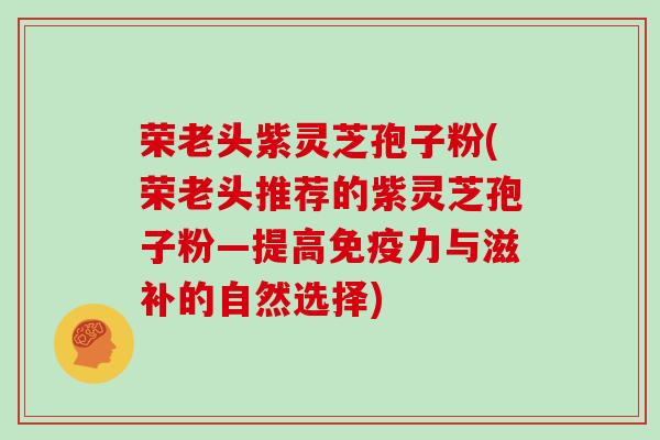荣老头紫灵芝孢子粉(荣老头推荐的紫灵芝孢子粉—提高免疫力与滋补的自然选择)