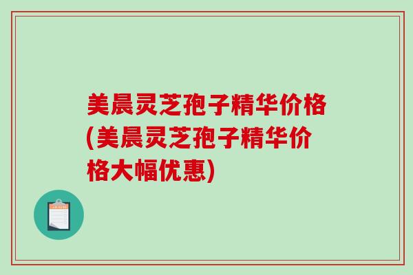 美晨灵芝孢子精华价格(美晨灵芝孢子精华价格大幅优惠)