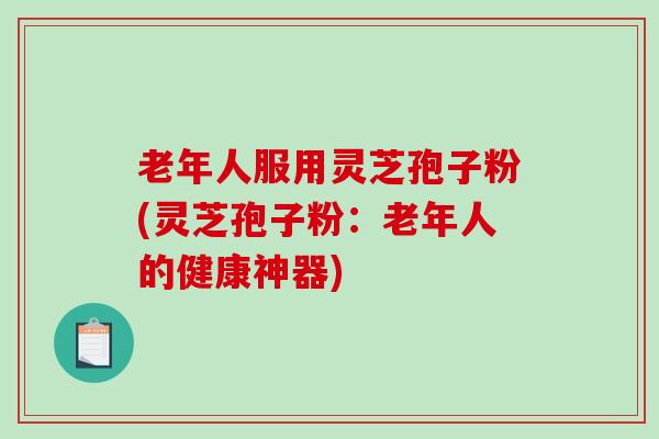 老年人服用灵芝孢子粉(灵芝孢子粉：老年人的健康神器)
