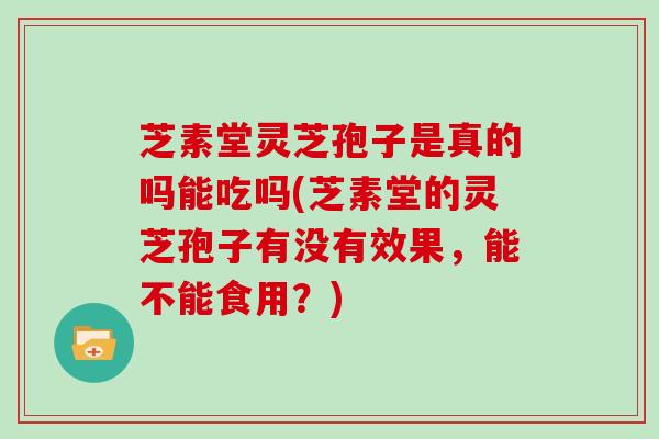 芝素堂灵芝孢子是真的吗能吃吗(芝素堂的灵芝孢子有没有效果，能不能食用？)