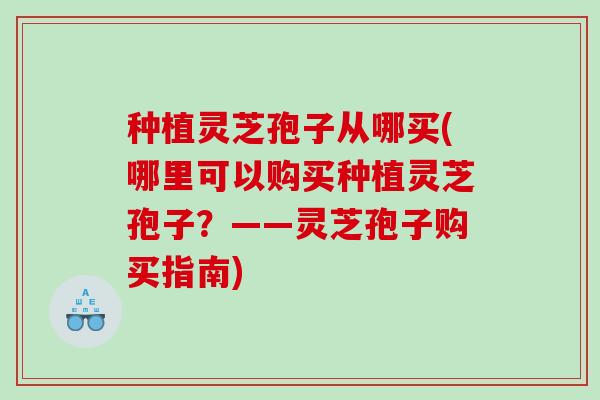 种植灵芝孢子从哪买(哪里可以购买种植灵芝孢子？——灵芝孢子购买指南)