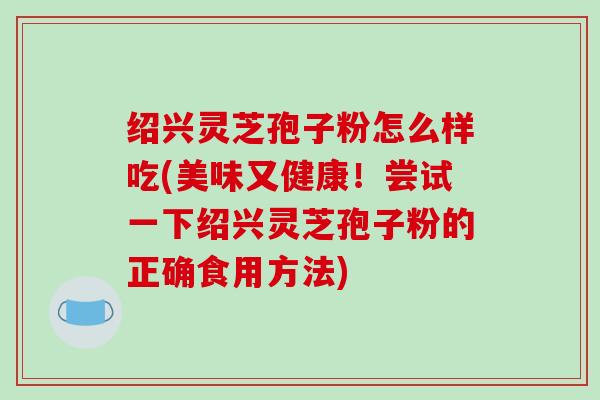绍兴灵芝孢子粉怎么样吃(美味又健康！尝试一下绍兴灵芝孢子粉的正确食用方法)