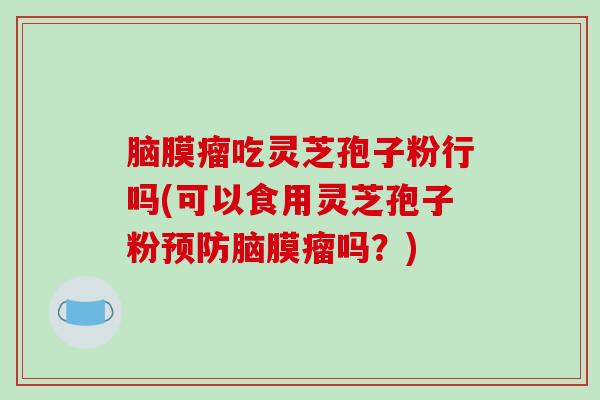 脑膜瘤吃灵芝孢子粉行吗(可以食用灵芝孢子粉脑膜瘤吗？)