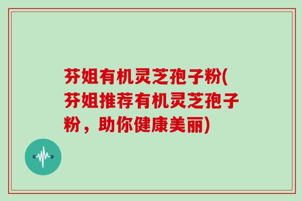 芬姐有机灵芝孢子粉(芬姐推荐有机灵芝孢子粉，助你健康美丽)