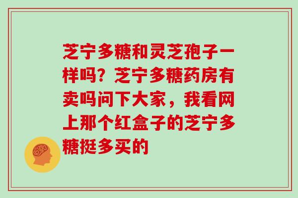 芝宁多糖和灵芝孢子一样吗？芝宁多糖药房有卖吗问下大家，我看网上那个红盒子的芝宁多糖挺多买的