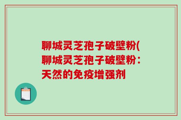聊城灵芝孢子破壁粉(聊城灵芝孢子破壁粉：天然的免疫增强剂